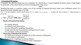 3) Standard Deviation:
It measures the absolute dispersion (or) variability of a distribution. A small standard deviation means a high degree
of uniformity of the observations as well as homogeneity in the series.
(OR)
Standard deviation is a positive square root of the average of squared deviation taken from Arithmetic mean. It is
denoted by Greek alphabet (σ) or by S.D.
Let ‘x’ be the random variate which takes on ‘n’ values i.e. x1, x2,x3…….xn then the S.D of these ‘n’ observations is
given by
 S.D =
𝚺 𝐱−𝐱′ 𝟐
𝐧−𝟏
(OR) S.D =
𝚺𝐱𝟐− 𝚺𝐱 𝟐
𝐧
𝐧 𝐨𝐫 (𝐧−𝟏)
 Merits of Standard Deviation:
I. It is rigidly defined.
II. It is based on all observations.
III. It is less effected by sampling fluctuations.
IV. It represents the true measurement of dispersion of a series.
V. It is extremely useful in correlation.
 Demerits of Standard Deviation:
I. It is difficult to calculate as compared to other measure of dispersion.
II. It is not simple to understand.
III. It gives more weightage to extreme failures.
IV. It consumes much time and labour while computing it.
 