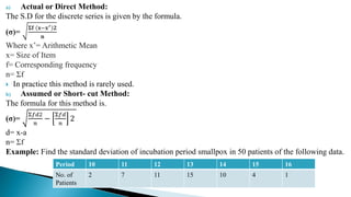 a) Actual or Direct Method:
The S.D for the discrete series is given by the formula.
(σ)=
𝚺𝐟 𝐱−𝐱′ 𝟐
𝐧
Where x’= Arithmetic Mean
x= Size of Item
f= Corresponding frequency
n= Σf
 In practice this method is rarely used.
b) Assumed or Short- cut Method:
The formula for this method is.
(σ)=
Σ𝑓𝑑2
𝑛
−
Σ𝑓𝑑
𝑛
2
d= x-a
n= Σf
Example: Find the standard deviation of incubation period smallpox in 50 patients of the following data.
Period 10 11 12 13 14 15 16
No. of
Patients
2 7 11 15 10 4 1
 