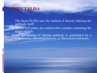 DIRECT ELISA
The direct ELISA uses the method of directly labeling the
antibody itself.
 Micro well plates are coated with a sample containing the
target antigen,
 and the binding of labeled antibody is quantitated by a
colorimetric, chemiluminescent, or fluorescent end-point.
 