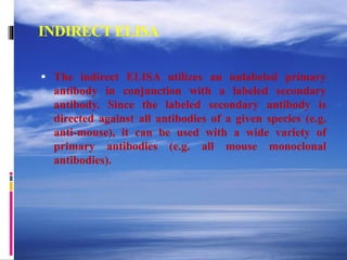 INDIRECT ELISA
 The indirect ELISA utilizes an unlabeled primary
antibody in conjunction with a labeled secondary
antibody. Since the labeled secondary antibody is
directed against all antibodies of a given species (e.g.
anti-mouse), it can be used with a wide variety of
primary antibodies (e.g. all mouse monoclonal
antibodies).
 