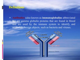 Definitions
 Antibodies (also known as immunoglobulins abbreviated
Ig) are gamma globulin proteins that are found in blood
and are used by the immune system to identify and
neutralize foreign objects, such as bacteria and viruses.
 