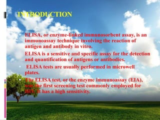 INTRODUCTION
 ELISA, or enzyme-linked immunosorbent assay, is an
immunoassay technique involving the reaction of
antigen and antibody in vitro.
 ELISA is a sensitive and specific assay for the detection
and quantification of antigens or antibodies.
 ELISA tests are usually performed in microwell
plates.
 The ELISA test, or the enzyme immunoassay (EIA),
was the first screening test commonly employed for
HIV. It has a high sensitivity.
 