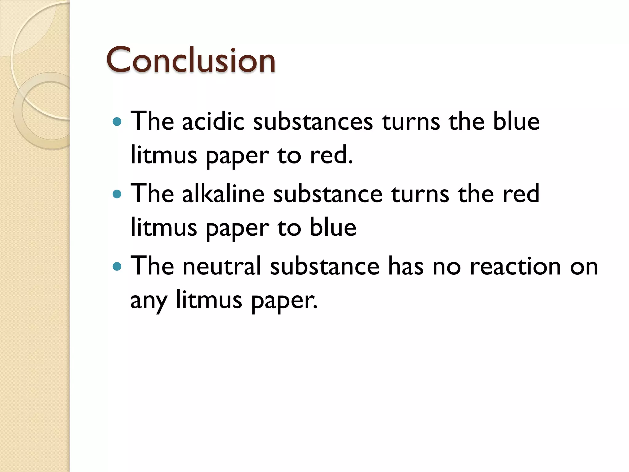 Conclusion
 The acidic substances turns the blue
  litmus paper to red.
 The alkaline substance turns the red
  litmus paper to blue
 The neutral substance has no reaction on
  any litmus paper.
 