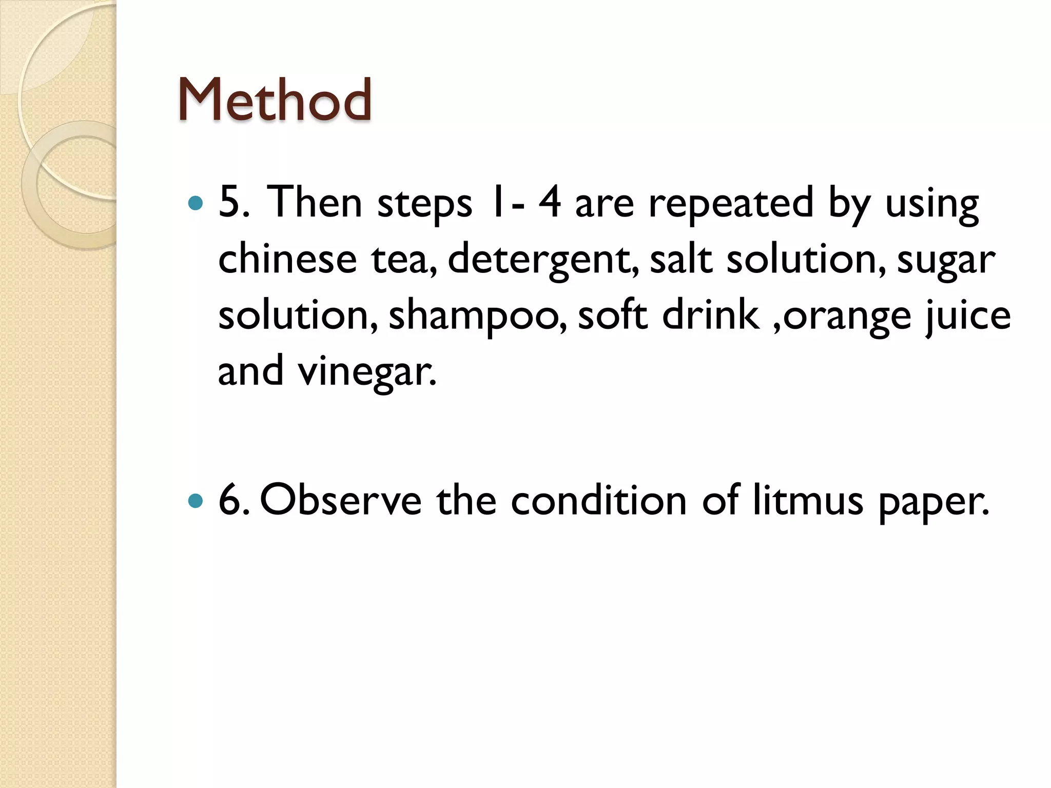 Method
   5. Then steps 1- 4 are repeated by using
    chinese tea, detergent, salt solution, sugar
    solution, shampoo, soft drink ,orange juice
    and vinegar.

   6. Observe the condition of litmus paper.
 