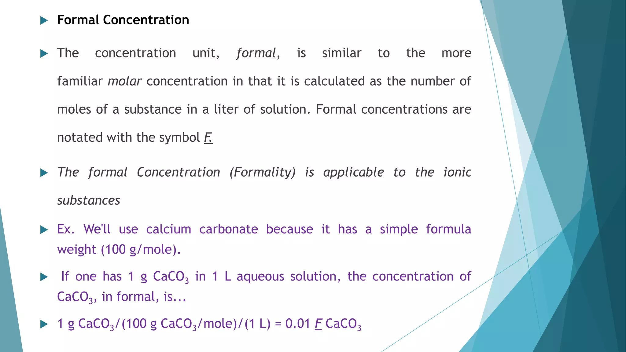  Formal Concentration
 The concentration unit, formal, is similar to the more
familiar molar concentration in that it is calculated as the number of
moles of a substance in a liter of solution. Formal concentrations are
notated with the symbol F.
 The formal Concentration (Formality) is applicable to the ionic
substances
 Ex. We'll use calcium carbonate because it has a simple formula
weight (100 g/mole).
 If one has 1 g CaCO3 in 1 L aqueous solution, the concentration of
CaCO3, in formal, is...
 1 g CaCO3/(100 g CaCO3/mole)/(1 L) = 0.01 F CaCO3
 