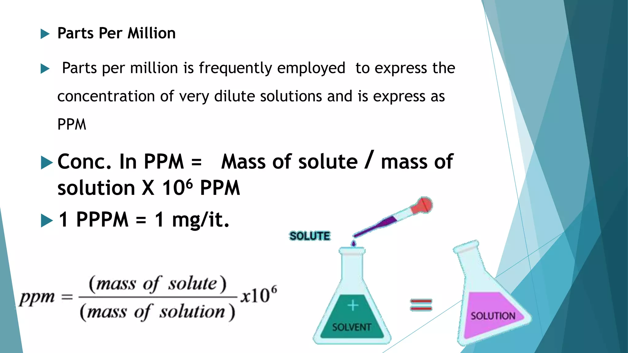  Parts Per Million
 Parts per million is frequently employed to express the
concentration of very dilute solutions and is express as
PPM
 Conc. In PPM = Mass of solute / mass of
solution X 106 PPM
 1 PPPM = 1 mg/it.
 