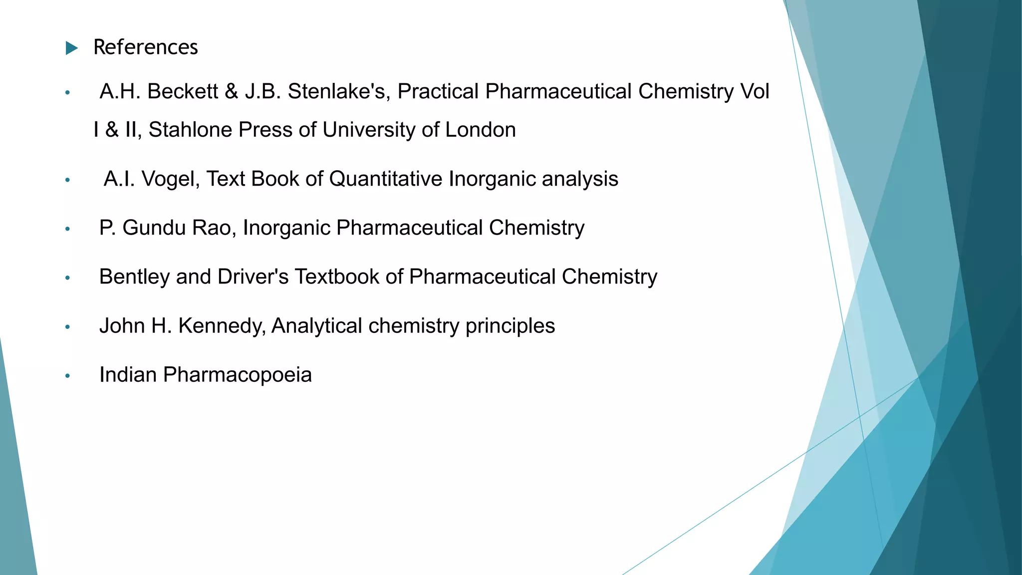  References
• A.H. Beckett & J.B. Stenlake's, Practical Pharmaceutical Chemistry Vol
I & II, Stahlone Press of University of London
• A.I. Vogel, Text Book of Quantitative Inorganic analysis
• P. Gundu Rao, Inorganic Pharmaceutical Chemistry
• Bentley and Driver's Textbook of Pharmaceutical Chemistry
• John H. Kennedy, Analytical chemistry principles
• Indian Pharmacopoeia
 