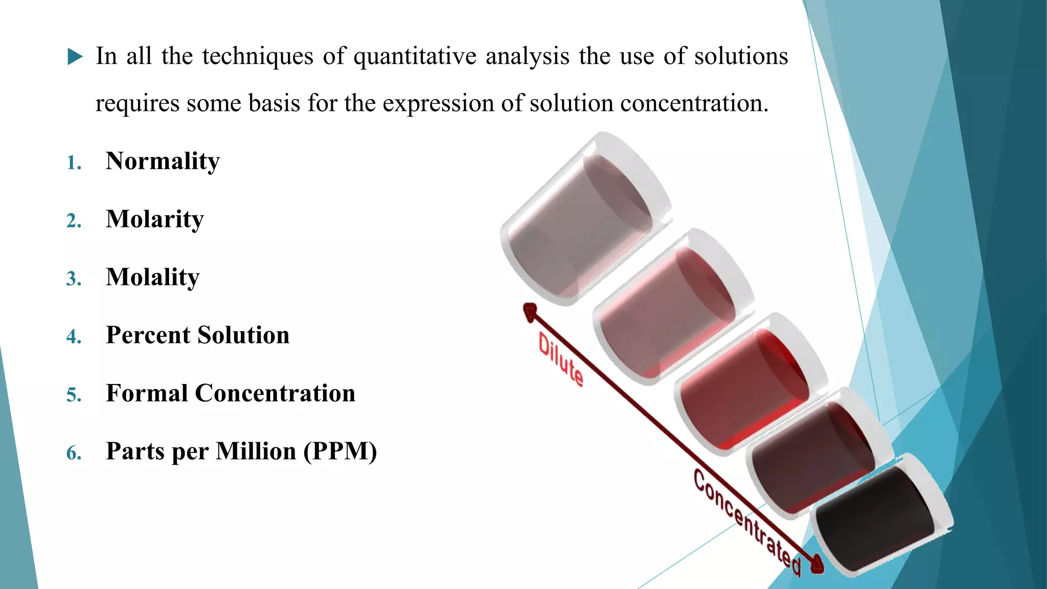  In all the techniques of quantitative analysis the use of solutions
requires some basis for the expression of solution concentration.
1. Normality
2. Molarity
3. Molality
4. Percent Solution
5. Formal Concentration
6. Parts per Million (PPM)
 