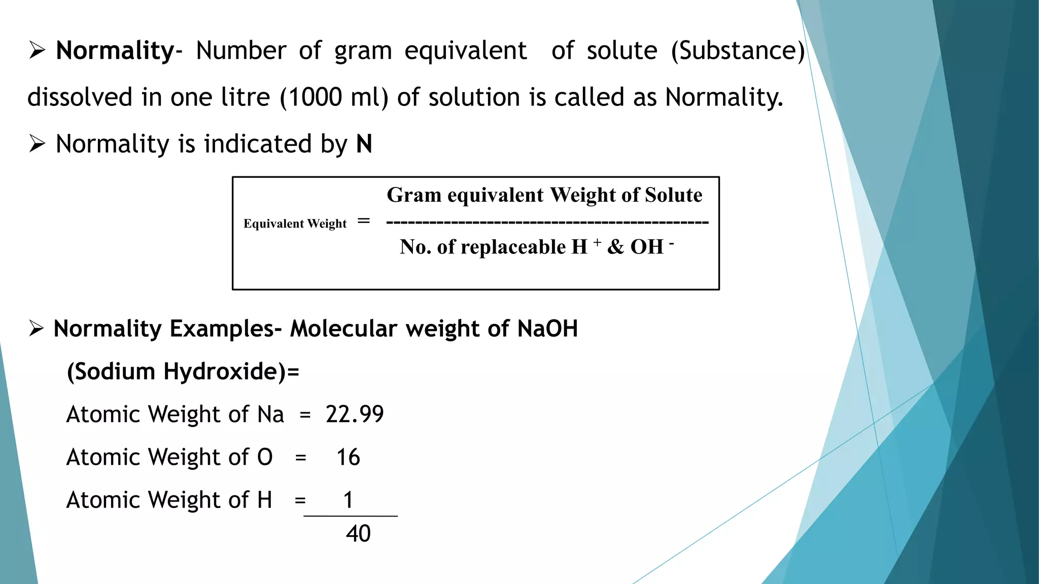  Normality- Number of gram equivalent of solute (Substance)
dissolved in one litre (1000 ml) of solution is called as Normality.
 Normality is indicated by N
 Normality Examples- Molecular weight of NaOH
(Sodium Hydroxide)=
Atomic Weight of Na = 22.99
Atomic Weight of O = 16
Atomic Weight of H = 1
40
Gram equivalent Weight of Solute
Equivalent Weight = ---------------------------------------------
No. of replaceable H + & OH -
 