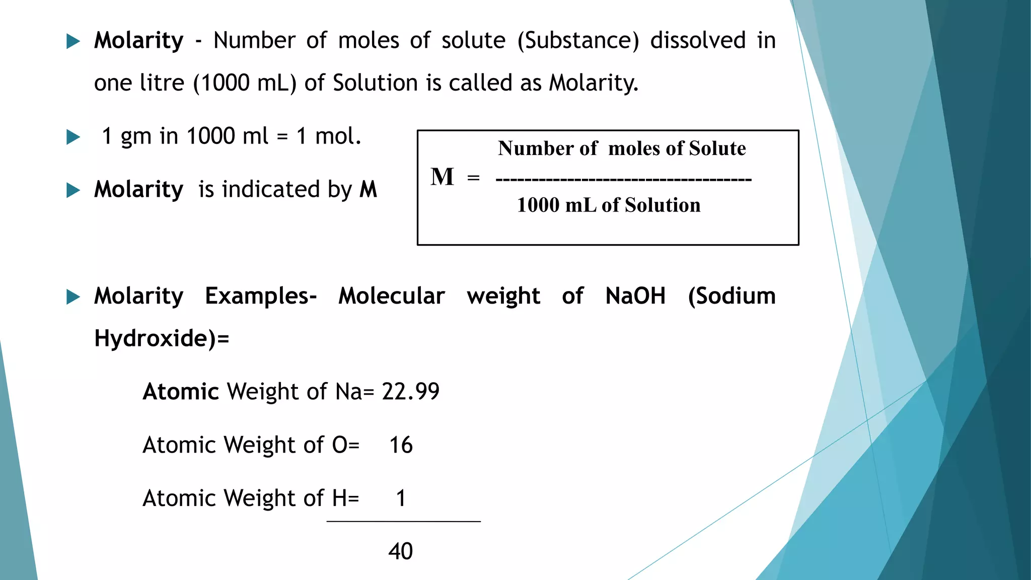  Molarity - Number of moles of solute (Substance) dissolved in
one litre (1000 mL) of Solution is called as Molarity.
 1 gm in 1000 ml = 1 mol.
 Molarity is indicated by M
 Molarity Examples- Molecular weight of NaOH (Sodium
Hydroxide)=
Atomic Weight of Na= 22.99
Atomic Weight of O= 16
Atomic Weight of H= 1
40
Number of moles of Solute
M = ------------------------------------
1000 mL of Solution
 