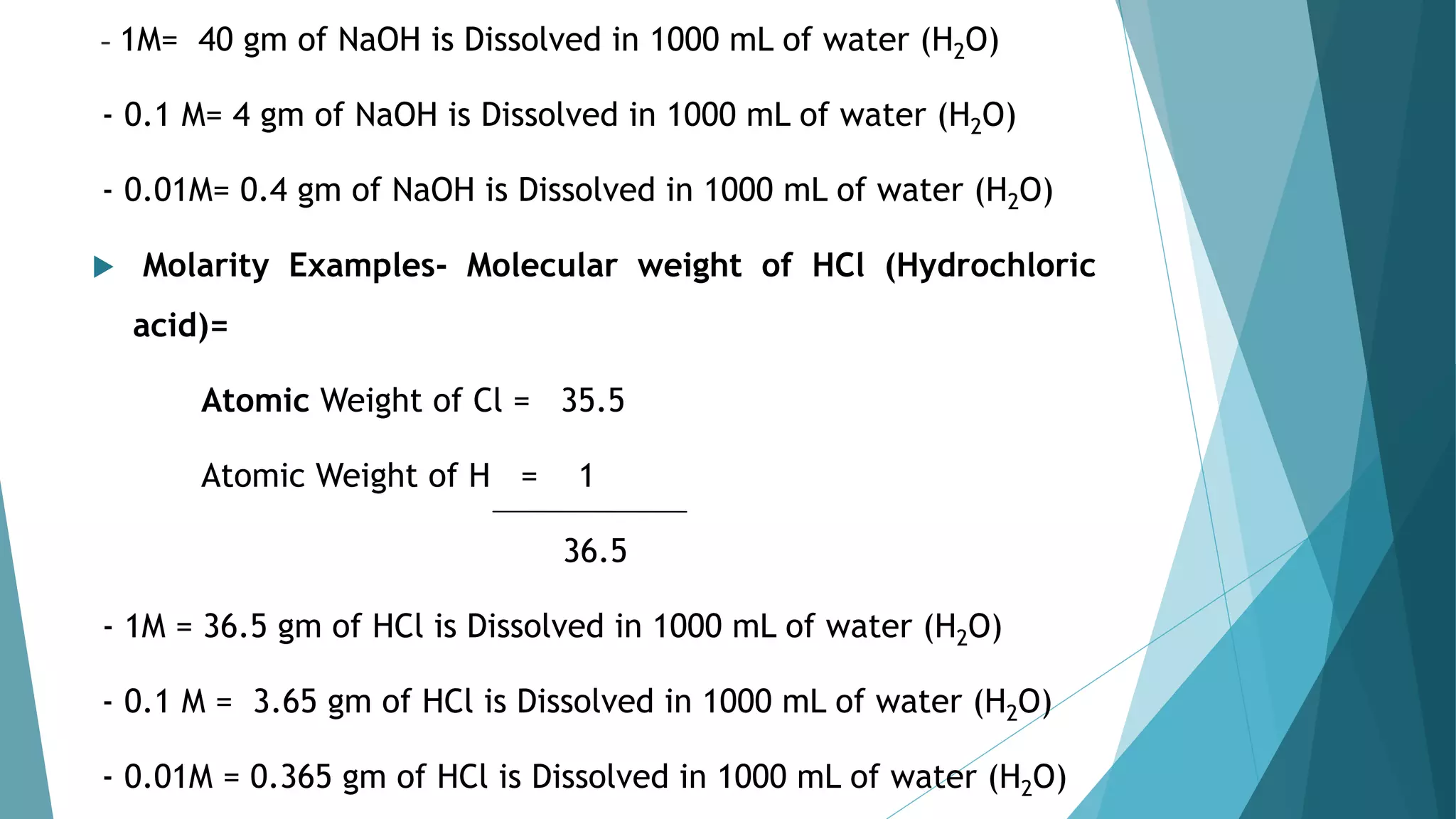 - 1M= 40 gm of NaOH is Dissolved in 1000 mL of water (H2O)
- 0.1 M= 4 gm of NaOH is Dissolved in 1000 mL of water (H2O)
- 0.01M= 0.4 gm of NaOH is Dissolved in 1000 mL of water (H2O)
 Molarity Examples- Molecular weight of HCl (Hydrochloric
acid)=
Atomic Weight of Cl = 35.5
Atomic Weight of H = 1
36.5
- 1M = 36.5 gm of HCl is Dissolved in 1000 mL of water (H2O)
- 0.1 M = 3.65 gm of HCl is Dissolved in 1000 mL of water (H2O)
- 0.01M = 0.365 gm of HCl is Dissolved in 1000 mL of water (H2O)
 