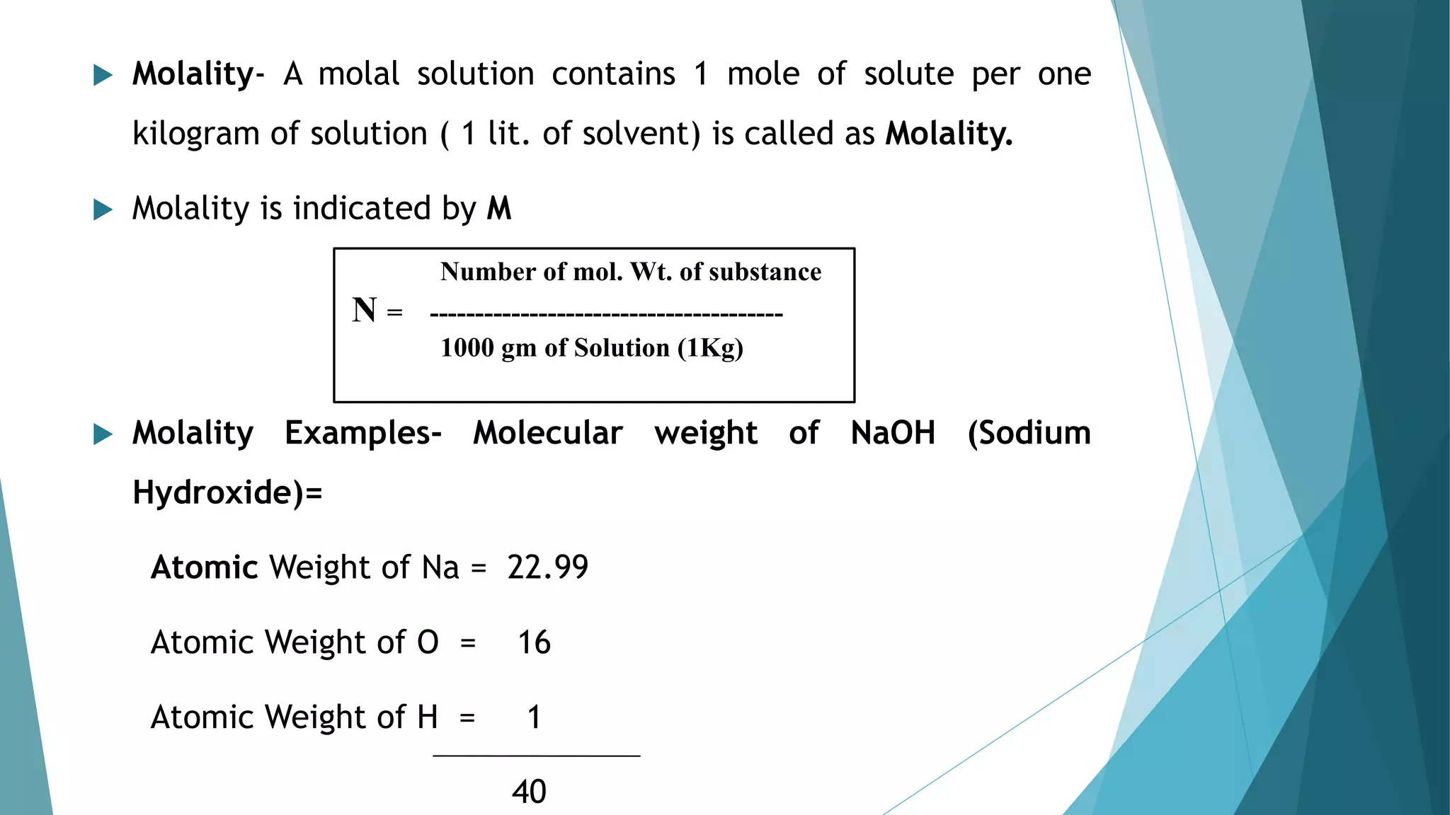  Molality- A molal solution contains 1 mole of solute per one
kilogram of solution ( 1 lit. of solvent) is called as Molality.
 Molality is indicated by M
 Molality Examples- Molecular weight of NaOH (Sodium
Hydroxide)=
Atomic Weight of Na = 22.99
Atomic Weight of O = 16
Atomic Weight of H = 1
40
Number of mol. Wt. of substance
N = ---------------------------------------
1000 gm of Solution (1Kg)
 