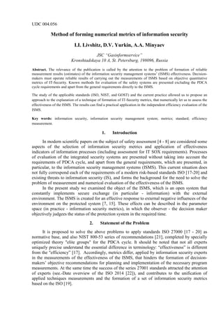 UDC 004.056
Method of forming numerical metrics of information security
I.I. Livshitz, D.V. Yurkin, A.A. Minyaev
JSC “Gasinformservice”
Kronshtadskaya 10 A, St. Petersburg, 198096, Russia
Abstract. The relevance of the publication is called by the attention to the problem of formation of reliable
measurement results (estimates) of the information security management systems’ (ISMS) effectiveness. Decision-
makers must operate reliable results of carrying out the measurements of ISMS based on objective quantitative
metrics of IT-Security. Known methods for evaluation of the safety systems are presented excluding the PDCA
cycle requirements and apart from the general requirements directly to the ISMS.
The study of the applicable standards (ISO, NIST, and GOST) and the current practice allowed us to propose an
approach to the explanation of a technique of formation of IT-Security metrics, that numerically let us to assess the
effectiveness of the ISMS. The results can find a practical application in the independent efficiency evaluation of the
ISMS.
Key words: information security, information security management system; metrics; standard; efficiency
measurement.
1. Introduction
In modern scientific papers on the subject of safety assessment [4 - 8] are considered some
aspects of the selection of information security metrics and application of effectiveness
indicators of information processes (including assessment for IT SOX requirements). Processes
of evaluation of the integrated security systems are presented without taking into account the
requirements of PDCA cycle, and apart from the general requirements, which are presented, in
particular, to the information security management systems (ISMS). This current situation does
not fully correspond each of the requirements of a modern risk-based standards ISO [17-20] and
existing threats to information security (IS), and forms the background for the need to solve the
problem of measurement and numerical evaluation of the effectiveness of the ISMS.
In the present study we examined the object of the ISMS, which is an open system that
constantly implements secure exchange (in particular - information) with the external
environment. The ISMS is created for an effective response to external negative influences of the
environment on the protected system [7, 15]. These effects can be described in the parameter
space (in practice - information security metrics), in which the observer - the decision maker
objectively judgees the status of the protection system in the required time.
2. Statement of the Problem
It is proposed to solve the above problems to apply standards ISO 27000 [17 - 20] as
normative base, and also NIST 800-53 series of recommendations [21], completed by specially
optimized theory "elite groups" for the PDCA cycle. It should be noted that not all experts
uniquely precise understand the essential difference in terminology: “effectiveness” is different
from the "efficiency” [17]. Accordingly, metrics differ, applied by information security experts
in the measurements of the effectiveness of the ISMS, that hinders the formation of decision-
makers’ objective recommendations for planning and implementation of the necessary program
measurements. At the same time the success of the series 27001 standards attracted the attention
of experts (see.-Date overview of the ISO 2014 [22]), and contributes to the unification of
applied techniques measurements and the formation of a set of information security metrics
based on the ISO [19].
 