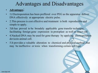 Advantages and Disadvantages
• Advantages:
• 1) Electroporation has been preffered over PEG as the apparatus deliver
DNA effectively at appropriate electric pulse.
• 2.This process is cost effective and treatment is both reproducible and
simple to apply.
• 3)It has proved to be broadely applicable gene transfer technique,
facilitating foreign gene expression in protoplast as well as intact cell
• 4.Nacked DNA may be used for gene therapy by applying electroporation
devicein animal cell.
• 5.It provides a valuable alteration to chemical and physical method ,that
may be ineffective or toxic when transforming certain cell type.
 