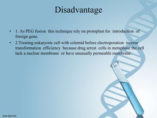 Disadvantage
• 1. As PEG fusion this technique rely on protoplast for introduction of
foreign gene.
• 2.Treating eukaryotic cell with colemid before electroporation increse
transformation efficiency because drug arrest cells in metaphase the cell
lack a nuclear membrane or have unusually permeable membrane.
 