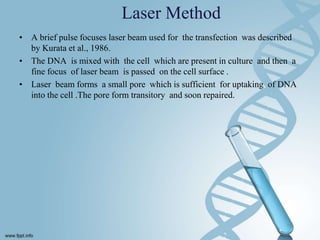 Laser Method
• A brief pulse focuses laser beam used for the transfection was described
by Kurata et al., 1986.
• The DNA is mixed with the cell which are present in culture and then a
fine focus of laser beam is passed on the cell surface .
• Laser beam forms a small pore which is sufficient for uptaking of DNA
into the cell .The pore form transitory and soon repaired.
 