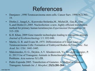 References
• Damjanov ,1990 Teratocarcinoma stem cells. Cancer Surv. 1990;9(2):303-
19.
• Distler,J., Jungel,A., Kurowska-Stolarska,M., Michel,B., Gay,R., Gay
S.,and Distler,O.,2005. Nucleofection: a new, highly efficient transfection
method for primary human keratinocytes Experimental Dermatology 14:
315–320.
• K.H. Khan, 2009 Gene transfer technologies leading to transgenic animals
Journal of Ecobiotechnology 1/1: 032-040.
• Martin, G. R. and Evans M.,1975. Differentiation of Clonal Lines of
Teratocarcinoma Cells: Formation of Embryoid Bodies In Vitro Proc. Nat.
Acad. Sci. USA. 1441-1445.
• Maksimenko, O. G., Deykin, A.V. Khodarovich, Yu. M. And Georgiev, P.
G. 2013 Use of Transgenic Animals in Biotechnology: Prospects and
Problems. Acta naturae 5(1):33.
• Pedro Esponda 2005. Transfection of Gametes: A Method to Generate
Transgenic Animals Int. J. Morphol.,23(3):281-284.
 