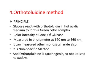 4.Orthotoluidine method
PRINCIPLE:
• Glucose react with orthotoluidin in hot acidic
medium to form a Green color complex
• Color intensity α Conc. Of Glucose
• Color intensity α Conc. Of Glucose
• Measured in photometer at 620 nm to 660 nm.
• It can measured other monosaccharide also.
• It is Non-Specific Method.
• And Orthotoluidine is carcinogenic, so not utilized
nowadays.
 