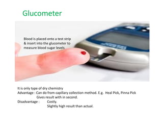 Blood is placed onto a test strip
& insert into the glucometer to
measure blood sugar levels
Glucometer
It is only type of dry chemistry
Advantage : Can do from capillary collection method. E.g. Heal Pick, Pinna Pick
Gives result with in second.
Disadvantage : Costly.
Slightly high result than actual.
 