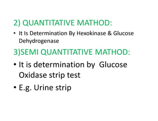 2) QUANTITATIVE MATHOD:
• It Is Determination By Hexokinase & Glucose
Dehydrogenase
3)SEMI QUANTITATIVE MATHOD:
• It is determination by Glucose
• It is determination by Glucose
Oxidase strip test
• E.g. Urine strip
 
