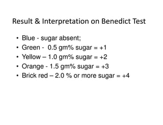 Result & Interpretation on Benedict Test
• Blue - sugar absent;
• Green - 0.5 gm% sugar = +1
• Yellow – 1.0 gm% sugar = +2
• Orange - 1.5 gm% sugar = +3
• Orange - 1.5 gm% sugar = +3
• Brick red – 2.0 % or more sugar = +4
 