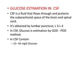 • GLUCOSE ESTIMATION IN CSF
• CSF is a fluid that flows through and protects
the subarachnoid space of the brain and spinal
cord.
• It's obtained by lumbar puncture, L 3-L 4
• In CSF, Glucose is estimation by GOD - POD
• In CSF, Glucose is estimation by GOD - POD
method.
• In CSF Contain
– 15– 45 mg% Glucose
 