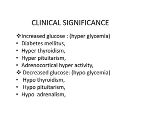 CLINICAL SIGNIFICANCE
Increased glucose : (hyper glycemia)
• Diabetes mellitus,
• Hyper thyroidism,
• Hyper pituitarism,
• Adrenocortical hyper activity,
• Adrenocortical hyper activity,
Decreased glucose: (hypo glycemia)
• Hypo thyroidism,
• Hypo pituitarism,
• Hypo adrenalism,
 