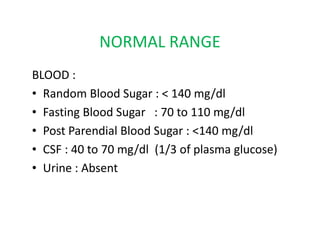 NORMAL RANGE
BLOOD :
• Random Blood Sugar : < 140 mg/dl
• Fasting Blood Sugar : 70 to 110 mg/dl
• Post Parendial Blood Sugar : <140 mg/dl
• Post Parendial Blood Sugar : <140 mg/dl
• CSF : 40 to 70 mg/dl (1/3 of plasma glucose)
• Urine : Absent
 