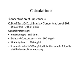 Calculation:
Concentration of Substance =
O.D. of Test-O.D. of Blank × Concentration of Std.
O.D. of Std.- O.D. of Blank
General Parameter:
General Parameter:
• Reaction type : End point
• Standard Conconcentration : 100 mg/dl
• Linearity is up to 500 mg/dl
• If sample value is 500mg/dl ,dilute the sample 1:2 with
distilled water & repeat assay
 