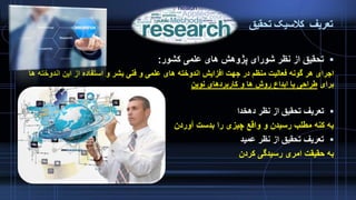 ‫تعریف‬‫تحقیق‬ ‫کالسیک‬
‫کشور‬ ‫علمی‬ ‫های‬ ‫پژوهش‬ ‫شورای‬ ‫نظر‬ ‫از‬ ‫تحقیق‬:
‫اندوخت‬ ‫این‬ ‫از‬ ‫استفاده‬ ‫و‬ ‫بشر‬ ‫فنی‬ ‫و‬ ‫علمی‬ ‫های‬ ‫اندوخته‬ ‫افزایش‬ ‫جهت‬ ‫در‬ ‫منظم‬ ‫فعالیت‬ ‫گونه‬ ‫هر‬ ‫اجرای‬‫ها‬ ‫ه‬
‫برای‬‫نوین‬ ‫کاربردهای‬ ‫و‬ ‫ها‬ ‫روش‬ ‫ابداع‬ ‫یا‬ ‫طراحی‬
‫دهخدا‬ ‫نظر‬ ‫از‬ ‫تحقیق‬ ‫تعریف‬
‫آوردن‬ ‫بدست‬ ‫را‬ ‫چیزی‬ ‫واقع‬ ‫و‬ ‫رسیدن‬ ‫مطلب‬ ‫کنه‬ ‫به‬
‫عمید‬ ‫نظر‬ ‫از‬ ‫تحقیق‬ ‫تعریف‬
‫کردن‬ ‫رسیدگی‬ ‫امری‬ ‫حقیقت‬ ‫به‬
 