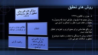 ‫تحقیق‬ ‫های‬ ‫روش‬
‫کالتون‬ ‫و‬ ‫موزر‬-۱۳۶۷
‫به‬ ‫وصول‬ ‫که‬ ‫است‬ ‫طرقی‬ ‫و‬ ‫اسلوبها‬ ‫مجموعه‬ ‫روش‬
‫می‬ ‫آسان‬ ‫و‬ ‫ممکن‬ ‫را‬ ‫نظر‬ ‫مورد‬ ‫هدف‬ ‫و‬ ‫حقیقت‬
‫سازد‬.
‫تحلی‬ ‫و‬ ‫تجزیه‬ ‫و‬ ‫آوری‬ ‫جمع‬ ‫برای‬ ‫مشی‬ ‫خط‬ ‫واقع‬ ‫در‬‫ل‬
‫است‬ ‫اطالعات‬.
‫روش‬ ‫انتخاب‬=‫موضوع‬ ‫ماهیت‬ ‫و‬ ‫هدف‬ ‫به‬ ‫بستگی‬
‫دارد‬ ‫اجرایی‬ ‫امکانات‬ ‫و‬ ‫تحقیق‬.
 