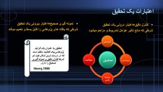 ‫تحقیق‬ ‫یک‬ ‫اعتبارات‬
‫صحیح‬ ‫گیری‬ ‫نمونه‬=‫تحقیق‬ ‫یک‬ ‫بیرونی‬ ‫اعتبار‬
‫می‬ ‫تعمیم‬ ‫و‬ ‫بسط‬ ‫قابل‬ ‫را‬ ‫پزوهشی‬ ‫های‬ ‫یافته‬ ‫که‬ ‫شرطی‬‫کند‬
‫دقیق‬ ‫کنترل‬=‫تحقیق‬ ‫یک‬ ‫درونی‬ ‫اعتبار‬
‫میشود‬ ‫مزاحم‬ ‫و‬ ‫نامربوط‬ ‫عوامل‬ ‫تاثیر‬ ‫مانع‬ ‫که‬ ‫شرطی‬
‫تحقیق‬
‫آزمایش‬
‫بررسی‬
‫زمینه‬
‫یابی‬
‫مطالعه‬
‫فرایند‬ ‫یک‬ ‫عنوان‬ ‫به‬ ‫تحقیق‬
‫پژوهشی‬-‫است‬ ‫منظم‬ ‫فعالیت‬ ‫یک‬
‫دو‬ ‫خود‬ ‫شکل‬ ‫ترین‬ ‫درست‬ ‫در‬ ‫که‬
‫شرط‬‫گیری‬ ‫نمونه‬ ‫و‬ ‫دقیق‬ ‫کنترل‬
‫دارد‬ ‫را‬ ‫صحیح‬.
Henry,1990
 