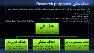‫تحقیق‬ ‫اهداف‬Research purposes
‫کلی‬ ‫هدف‬
‫دارد‬ ‫را‬ ‫آن‬ ‫به‬ ‫رسیدن‬ ‫قصد‬ ‫پروژه‬
‫کاربردی‬ ‫اهداف‬
‫در‬ ‫راهکارها‬ ‫و‬ ‫راهبردها‬ ‫ی‬ ‫ارایه‬
‫واقعی‬ ‫شرایط‬ ‫و‬ ‫ها‬ ‫محیط‬
‫متعالی‬ ‫اهداف‬
‫ک‬ ‫اهدافی‬ ‫انجام‬ ‫به‬ ‫کمک‬ ‫یا‬ ‫وقوع‬ ‫به‬ ‫امید‬‫ه‬
‫میرسند‬ ‫نظر‬ ‫به‬ ‫نیافتنی‬ ‫دست‬
‫فرعی‬ ‫یا‬ ‫اختصاصی‬ ‫اهداف‬
‫پژوهش‬ ‫قابل‬ ‫پرسشهای‬ ‫به‬ ‫پرداختن‬‫و‬
‫ها‬ ‫فرضیه‬
‫نظر‬ ‫مورد‬ ‫تحقیق‬ ‫که‬ ‫است‬ ‫متفاوتی‬ ‫اهداف‬ ‫درک‬ ‫دانشگاهی‬ ‫خصوصا‬ ‫تحقیق‬ ‫یک‬ ‫انجام‬ ‫گیری‬ ‫نظر‬ ‫در‬ ‫برای‬ ‫مهم‬ ‫مسایل‬ ‫از‬ ‫یکی‬‫ایجاب‬
‫میکند‬.
‫که‬ ‫میکند‬ ‫مشخص‬ ‫تحقیق‬
۱.‫هستند‬ ‫کسانی‬ ‫چه‬ ‫مخاطبان‬
۲.‫هستند‬ ‫چیزهایی‬ ‫چه‬ ‫بود‬ ‫خواهد‬ ‫ما‬ ‫کار‬ ‫کیفیت‬ ‫قضاوت‬ ‫برای‬ ‫که‬ ‫استانداردهایی‬
۳.‫بود‬ ‫خواهند‬ ‫چه‬ ‫تحقیق‬ ‫انجام‬ ‫های‬ ‫کاربرد‬.At st.PaulMichael Quinn Patton PH.D
 