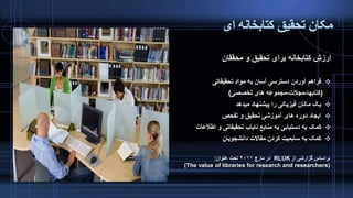‫ای‬ ‫کتابخانه‬ ‫تحقیق‬ ‫مکان‬
‫محققان‬ ‫و‬ ‫تحقیق‬ ‫برای‬ ‫کتابخانه‬ ‫ارزش‬
‫تحقیقاتی‬ ‫مواد‬ ‫به‬ ‫آسان‬ ‫دسترسی‬ ‫آوردن‬ ‫فراهم‬
(‫کتابها‬-‫مجالت‬-‫تخصصی‬ ‫های‬ ‫مجموعه‬)
‫میدهد‬ ‫پیشنهاد‬ ‫را‬ ‫فیزیکی‬ ‫مکان‬ ‫یک‬
‫تفحص‬ ‫و‬ ‫تحقیق‬ ‫آموزشی‬ ‫های‬ ‫دوره‬ ‫ایجاد‬
‫اطالع‬ ‫و‬ ‫تحقیقاتی‬ ‫نایاب‬ ‫منابع‬ ‫به‬ ‫دستیابی‬ ‫به‬ ‫کمک‬‫ات‬
‫دانشجویان‬ ‫مقاالت‬ ‫کردن‬ ‫سابمیت‬ ‫به‬ ‫کمک‬
‫از‬ ‫گزارشی‬ ‫براساس‬RLUK‫مارچ‬ ‫در‬۲۰۱۱‫عنوان‬ ‫تحت‬:
(The value of libraries for research and researchers)
 