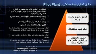 ‫یا‬ ‫صنعتی‬ ‫نیمه‬ ‫تحقیق‬ ‫مکان‬Pilot Plant
‫صنعتی‬ ‫نیمه‬ ‫تحقیقات‬ ‫انجام‬ ‫دالیل‬
‫متوسط‬ ‫حد‬ ‫میزان‬ ‫در‬ ‫پروسه‬ ‫یا‬ ‫محصول‬ ‫یک‬ ‫بررسی‬ ‫ی‬ ‫اجازه‬
‫صنعتی‬ ‫کامل‬ ‫تولید‬ ‫برای‬ ‫گزاف‬ ‫های‬ ‫هزینه‬ ‫صرف‬ ‫از‬ ‫قبل‬‫آن‬
‫محصول‬
‫وس‬ ‫مقیاس‬ ‫در‬ ‫که‬ ‫ای‬ ‫منتظره‬ ‫غیر‬ ‫وقایع‬ ‫بینی‬ ‫پیش‬ ‫امکان‬‫رخ‬ ‫یع‬
‫میدهند‬
‫بزرگ‬ ‫ابعاد‬ ‫با‬ ‫ی‬ ‫پروسه‬ ‫یک‬ ‫طراحی‬ ‫شرایط‬ ‫آوردن‬ ‫وجود‬ ‫به‬
‫است‬ ‫شکست‬ ‫به‬ ‫محکوم‬ ‫آزمایشگاهی‬ ‫شرایط‬ ‫در‬ ‫که‬
‫شکلی‬ ‫به‬ ‫صنعتی‬ ‫نیمه‬ ‫تولید‬ ‫ی‬ ‫زمینه‬ ‫در‬ ‫تحقیقات‬‫از‬
‫تول‬ ‫از‬ ‫کوچکتر‬ ‫مقیاس‬ ‫در‬ ‫که‬ ‫میگردد‬ ‫اطالق‬ ‫تحقیقات‬‫ید‬
‫میگیرد‬ ‫صورت‬ ‫صنعتی‬.
‫پلنت‬ ‫پایلوت‬=‫و‬ ‫اصلی‬ ‫واحد‬ ‫ی‬ ‫شده‬ ‫کوچک‬ ‫های‬ ‫دستگاه‬
‫تولیدی‬
‫صنعتی‬ ‫و‬ ‫آزمایشگاهی‬ ‫ی‬ ‫مرحله‬ ‫دو‬ ‫بین‬ ‫پل‬
‫پیشرفت‬ ‫و‬ ‫سازی‬ ‫فرمول‬
‫پروسه‬
‫کلینی‬ ‫تجهیزات‬ ‫تولید‬‫کال‬
‫تکنولوژی‬ ‫ارزیابی‬–
‫و‬ ‫ها‬ ‫مقیاس‬ ‫کردن‬ ‫بزرگ‬
‫صنعت‬ ‫به‬ ‫انتقال‬
‫از‬ ‫ای‬ ‫ارایه‬ ‫اساس‬ ‫بر‬
Chitra Paytode –Feb 2018
‫در‬college of pharmacy -Nagpur
 