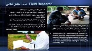 ‫میدانی‬ ‫تحقیق‬ ‫مکان‬ Field Research
‫میدهیم‬ ‫انجام‬ ‫را‬ ‫میدانی‬ ‫تحقیق‬ ‫که‬ ‫دالیلی‬
۱.‫میدهند‬ ‫رخ‬ ‫طبیعت‬ ‫در‬ ‫که‬ ‫صورتی‬ ‫همان‬ ‫به‬ ‫وقایع‬ ‫ی‬ ‫مشاهده‬.
۲.‫ول‬ ‫گرفته‬ ‫صورت‬ ‫قبال‬ ‫که‬ ‫تحقیقاتی‬ ‫یا‬ ‫آرشیوها‬ ‫روی‬ ‫تحقیق‬‫با‬ ‫ی‬
‫شخصی‬ ‫نگرشی‬
۳.‫میان‬ ‫ارتباط‬ ‫بررسی‬ ‫برای‬ ‫طبیعی‬ ‫شرایط‬ ‫در‬ ‫آزمایشات‬ ‫اجرای‬
‫متغیرها‬
۴.‫رفتار‬ ‫از‬ ‫اطالعات‬ ‫سیستماتیک‬ ‫آوری‬ ‫جمع‬-‫عملکردهای‬ ‫و‬ ‫افکار‬
‫آنها‬ ‫از‬ ‫مستقیم‬ ‫کردن‬ ‫سوال‬ ‫با‬ ‫طبیعی‬ ‫شرایط‬ ‫یک‬ ‫طی‬ ‫در‬ ‫افراد‬
Bernard 1995
‫شود‬ ‫انجام‬ ‫مکانی‬ ‫بزرگ‬ ‫ی‬ ‫گستره‬ ‫یک‬ ‫در‬ ‫که‬ ‫تحقیقی‬.
‫تحق‬ ‫میدان‬ ‫یک‬ ‫در‬ ‫نظرسنجی‬ ‫با‬ ‫یابی‬ ‫زمینه‬ ‫تحقیقات‬‫یق‬
‫میگیرد‬ ‫انجام‬
 Field research is a methodological approach to
observe behavior under natural conditions. Field
research is traditionally contrasted to research
conducted in laboratories or academic settings,
or to research exclusively relying on existing, or
secondary, data.
 