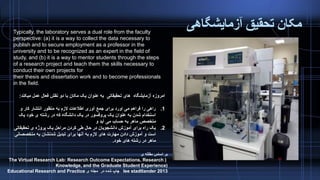 ‫آزمایشگاهی‬ ‫تحقیق‬ ‫مکان‬Typically, the laboratory serves a dual role from the faculty
perspective: (a) it is a way to collect the data necessary to
publish and to secure employment as a professor in the
university and to be recognized as an expert in the field of
study, and (b) it is a way to mentor students through the steps
of a research project and teach them the skills necessary to
conduct their own projects for
their thesis and dissertation work and to become professionals
in the field.
‫آزمایشگاه‬ ‫امروزه‬‫میکند‬ ‫عمل‬ ‫فعال‬ ‫نقش‬ ‫دو‬ ‫با‬ ‫مکان‬ ‫یک‬ ‫عنوان‬ ‫به‬ ‫تحقیقاتی‬ ‫های‬:
.1‫و‬ ‫کار‬ ‫انتشار‬ ‫منظور‬ ‫به‬ ‫الزم‬ ‫اطالعات‬ ‫آوری‬ ‫جمع‬ ‫برای‬ ‫اورد‬ ‫می‬ ‫فراهم‬ ‫را‬ ‫راهی‬
‫یک‬ ‫خود‬ ‫ی‬ ‫رشته‬ ‫در‬ ‫که‬ ‫دانشگاه‬ ‫یک‬ ‫در‬ ‫پروفسور‬ ‫یک‬ ‫عنوان‬ ‫به‬ ‫شدن‬ ‫استخدام‬
‫و‬ ‫آید‬ ‫می‬ ‫حساب‬ ‫به‬ ‫ماهر‬ ‫متخصص‬
.2‫تحقیقات‬ ‫ی‬ ‫پروژه‬ ‫یک‬ ‫مراحل‬ ‫کردن‬ ‫طی‬ ‫حال‬ ‫در‬ ‫دانشجویان‬ ‫آموزش‬ ‫برای‬ ‫راه‬ ‫یک‬‫ی‬
‫متخصصان‬ ‫به‬ ‫شدنشان‬ ‫تبدیل‬ ‫برای‬ ‫آنها‬ ‫به‬ ‫الزم‬ ‫های‬ ‫مهارت‬ ‫دادن‬ ‫آموزش‬ ‫و‬ ‫است‬‫ی‬
‫خود‬ ‫های‬ ‫رشته‬ ‫در‬ ‫ماهر‬.
‫ی‬ ‫مقاله‬ ‫اساس‬ ‫بر‬
(The Virtual Research Lab: Research Outcome Expectations, Research
Knowledge, and the Graduate Student Experience)
lee stadtlander 2013‫ی‬ ‫مجله‬ ‫در‬ ‫شده‬ ‫چاپ‬Educational Research and Practice
 