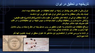 ‫ایران‬ ‫در‬ ‫تحقیق‬ ‫ی‬ ‫تاریخچه‬
‫است‬ ‫بوده‬ ‫مختلف‬ ‫علوم‬ ‫در‬ ‫تحقیقات‬ ‫انجام‬ ‫ی‬ ‫زمینه‬ ‫در‬ ‫پیشتاز‬ ‫کشورهای‬ ‫از‬ ‫یکی‬ ‫ایران‬.
‫ادعاست‬ ‫این‬ ‫بر‬ ‫گواهی‬ ‫خود‬ ‫ایران‬ ‫المللی‬ ‫بین‬ ‫نام‬ ‫به‬ ‫محققان‬ ‫باالی‬ ‫بلند‬ ‫لیست‬
‫شناسی‬ ‫ستاره‬ ‫علوم‬ ‫از‬ ‫متفاوتی‬ ‫های‬ ‫شاخه‬ ‫در‬ ‫ایرانی‬ ‫محققان‬ ‫ابتدا‬ ‫در‬(‫اخترشناسی‬)-‫طبی‬ ‫علوم‬‫عی‬-
‫پزشکی‬–‫و‬ ‫داروسازی‬...‫تحقیقاتشان‬ ‫این‬ ‫ی‬ ‫نتیجه‬ ‫سپس‬ ‫و‬ ‫میدادند‬ ‫انجام‬ ‫پیگیری‬ ‫تحقیقات‬‫قالب‬ ‫در‬ ‫را‬
‫میکردند‬ ‫منتشر‬ ‫خود‬ ‫معروف‬ ‫کتب‬.
‫م‬ ‫روش‬ ‫و‬ ‫میشد‬ ‫مطرح‬ ‫ای‬ ‫پایه‬ ‫مسایل‬ ‫روی‬ ‫بر‬ ‫تحقیق‬ ‫عنوان‬ ‫به‬ ‫دانشمندان‬ ‫این‬ ‫تحقیقات‬ ‫درواقع‬‫تداول‬
‫است‬ ‫بوده‬ ‫میدانی‬ ‫مشاهدات‬ ‫نیز‬ ‫و‬ ‫خطا‬ ‫و‬ ‫آزمون‬ ‫آنها‬.
‫ذک‬ ‫آنها‬ ‫عناوین‬ ‫لیست‬ ‫در‬ ‫محقق‬ ‫عنوان‬ ‫که‬ ‫مشاهیر‬ ‫این‬ ‫شاخصترین‬ ‫از‬ ‫تعدادی‬ ‫بررسی‬ ‫به‬ ‫ادامه‬ ‫در‬‫ر‬
‫میپردازیم‬ ‫شده‬.
 