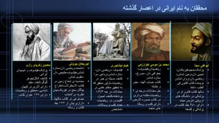 ‫گذشته‬ ‫اعصار‬ ‫در‬ ‫ایرانی‬ ‫نام‬ ‫به‬ ‫محققان‬
‫رازی‬ ‫زکریای‬ ‫محدبن‬
•‫پزشک‬-‫شیمی‬ ‫و‬ ‫فیلسوف‬‫دان‬
‫ایرانی‬
•‫الکل‬ ‫کاشف‬/‫جوهر‬
‫گوگرد‬/‫سفید‬ ‫نفت‬
•‫کیهان‬ ‫در‬ ‫آثاری‬ ‫دارای‬
‫شناسی‬–‫ریاضیا‬ ‫و‬ ‫منطق‬‫ت‬
•‫دارای‬۱۶۷‫کتاب‬ ‫عنوان‬
‫بیرونی‬ ‫ابوریحان‬
•‫دانشمند‬-‫دان‬ ‫ریاضی‬-‫ستا‬‫ره‬
‫شناس‬-‫فیلسوف‬-‫طبیعی‬‫دان‬
–‫شناس‬ ‫تقویم‬
•‫در‬ ‫زمین‬ ‫شعاع‬ ‫ی‬ ‫محاسبه‬
‫االسطرالب‬ ‫کتاب‬-‫اختراع‬
‫فیزیک‬ ‫در‬ ‫سنج‬ ‫چگال‬-‫ب‬‫یان‬
‫انتخاب‬ ‫ی‬ ‫نظریه‬
‫ماللهن‬ ‫کتاب‬ ‫در‬ ‫مصنوعی‬‫د‬
•‫از‬ ‫بیش‬ ‫داراری‬۱۴۶‫جلد‬
‫رساله‬ ‫و‬ ‫کتاب‬
‫نیشابوری‬ ‫خیام‬
•‫فیلسوف‬–‫دان‬ ‫ریاضی‬-
‫شناس‬ ‫ستاره‬-‫سر‬ ‫رباعی‬‫ا‬
•‫در‬ ‫جبر‬ ‫ی‬ ‫مسیله‬ ‫کشف‬
‫ریاضیات‬-‫ک‬ ‫محقق‬ ‫اولین‬‫ه‬
‫در‬ ‫علمی‬ ‫منظم‬ ‫تحقیق‬ ‫به‬
‫جه‬ ‫در‬ ‫معادالت‬۱/۲/۳
‫پرداخته‬-‫اصول‬ ‫کشف‬
‫ریاضیات‬ ‫در‬ ‫اقلیدوس‬
•‫رساالت‬ ‫و‬ ‫کتب‬ ‫تعداد‬
‫نامشخص‬
‫خوارزمی‬ ‫موسی‬ ‫بن‬ ‫محمد‬
•‫ریاضیدان‬-‫فیلسوف‬-
‫دان‬ ‫جغرافی‬–‫مورخ‬-
‫شناس‬ ‫ستاره‬
•‫الهند‬ ‫حساب‬ ‫کتاب‬–‫جب‬‫ر‬
‫مقابله‬ ‫و‬
•‫ی‬ ‫درجه‬ ‫معادالت‬ ‫حل‬۲
‫ریاضیات‬-‫بردار‬ ‫نقشه‬‫ی‬
‫االرض‬ ‫صوره‬ ‫کتاب‬ ‫در‬
•‫رساله‬ ‫و‬ ‫کتب‬ ‫دارای‬
‫متعدد‬ ‫های‬
‫سینا‬ ‫ابوعلی‬
•‫پزشک‬-‫منجم‬-‫فیزیکدان‬-
‫دان‬ ‫شیمی‬-‫شناس‬ ‫زمین‬-
‫دان‬ ‫ریاضی‬-‫شناس‬ ‫روان‬
•‫فی‬ ‫قانون‬ ‫کتاب‬ ‫نویسنده‬
‫الطب‬–‫شفا‬
•‫در‬ ‫او‬ ‫قانون‬ ‫کتاب‬ ‫سالها‬
‫های‬ ‫دانشگاه‬ ‫در‬ ‫پزشکی‬
‫میشد‬ ‫تدریس‬ ‫اروپایی‬
•‫دارای‬۴۵۰‫در‬ ‫کتاب‬ ‫جلد‬
‫فلسفه‬ ‫و‬ ‫پزشکی‬
 