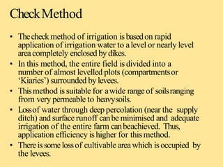 CheckMethod
• Thecheckmethod of irrigation isbasedon rapid
application of irrigation water to alevel or nearly level
areacompletely enclosed bydikes.
• In this method, the entire field isdivided into a
number of almost levelled plots (compartmentsor
‘Kiaries’) surrounded bylevees.
• Thismethod issuitable for awide rangeof soilsranging
from very permeable to heavysoils.
• Lossof water through deep percolation (near the supply
ditch) and surfacerunoff canbe minimised and adequate
irrigation of the entire farm canbeachieved. Thus,
application efficiency ishigher for thismethod.
• Thereissomelossof cultivable areawhich isoccupied by
the levees.
 