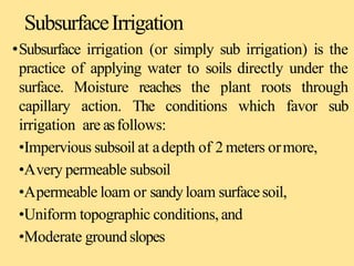 SubsurfaceIrrigation
•Subsurface irrigation (or simply sub irrigation) is the
practice of applying water to soils directly under the
surface. Moisture reaches the plant roots through
capillary action. The conditions which favor sub
irrigation are asfollows:
•Impervious subsoil at adepth of 2 meters ormore,
•Avery permeable subsoil
•Apermeable loam or sandyloam surfacesoil,
•Uniform topographic conditions, and
•Moderate groundslopes
 