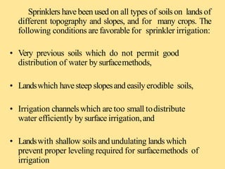 Sprinklers havebeen used on all types of soils on lands of
different topography and slopes, and for many crops. The
following conditions are favorable for sprinkler irrigation:
• Very previous soils which do not permit good
distribution of water by surfacemethods,
• Landswhich havesteep slopesand easilyerodible soils,
• Irrigation channelswhich are too small todistribute
water efficiently by surface irrigation,and
• Landswith shallow soils andundulating lands which
prevent proper leveling required for surfacemethods of
irrigation
 