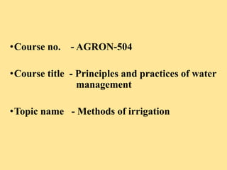 •Course no. - AGRON-504
•Course title - Principles and practices of water
management
•Topic name - Methods of irrigation
 
