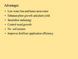 Advantages:
• Lowwater lossand hencesaveswater
• Enhancesplant growth and plant yield
• Saveslabor andenergy
• Control weedgrowth
• No soil erosion
• Improves fertilizer applicationefficiency
 