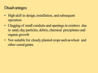 Disadvantages:
• Highskill in design,installation, and subsequent
operation
• Cloggingof small conduits andopeningsinemitters due
to sand,clayparticles, debris, chemical precipitates and
organicgrowth
• Not suitable for closelyplanted cropssuchaswheat and
other cerealgrains
 