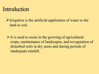 Introduction
Irrigation is the artificial application of water to the
land or soil.
 It is used to assist in the growing of agricultural
crops, maintenance of landscapes, and revegetation of
disturbed soils in dry areas and during periods of
inadequate rainfall.
 