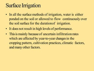 SurfaceIrrigation
• In all the surface methods of irrigation, water is either
ponded on the soil or allowed to flow continuously over
the soil surface for the durationof irrigation.
• It doesnot result in high levelsof performance.
• Thisismainly becauseof uncertain infiltrationrates
which are affected by year-to-year changesin the
cropping pattern, cultivation practices, climatic factors,
and manyother factors.
 