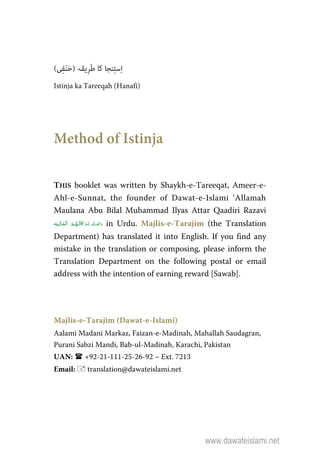 (‫ﯽ‬ِ‫ﻔ‬َ‫ﻨ‬َ‫ﺣ‬) ‫ِﯾﻘﮧ‬‫ﺮ‬َ‫ﻃ‬ ‫ﮐﺎ‬ ‫ﻨﺠﺎ‬ِ‫ﺘ‬‫ﺳ‬ِ‫ا‬
Istinja ka Tareeqah (Hanafi)
Method of Istinja
THIS booklet was written by Shaykh-e-Tareeqat, Ameer-e-
Ahl-e-Sunnat, the founder of Dawat-e-Islami ‘Allamah
Maulana Abu Bilal Muhammad Ilyas Attar Qaadiri Razavi
  ʅ   in Urdu. Majlis-e-Tarajim (the Translation
Department) has translated it into English. If you find any
mistake in the translation or composing, please inform the
Translation Department on the following postal or email
address with the intention of earning reward [Sawab].
Majlis-e-Tarajim (Dawat-e-Islami)
Aalami Madani Markaz, Faizan-e-Madinah, Mahallah Saudagran,
Purani Sabzi Mandi, Bab-ul-Madinah, Karachi, Pakistan
UAN: +92-21-111-25-26-92 – Ext. 7213
Email: translation@dawateislami.net
www.dawateislami.net
 