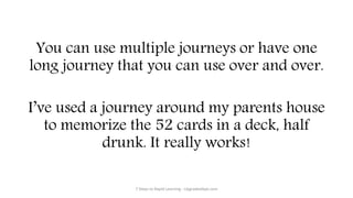 You can use multiple journeys or have one
long journey that you can use over and over.
I’ve used a journey around my parents house
to memorize the 52 cards in a deck, half
drunk. It really works!
7 Steps to Rapid Learning - UpgradedApe.com
 