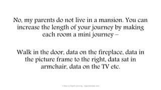 No, my parents do not live in a mansion. You can
increase the length of your journey by making
each room a mini journey –
Walk in the door, data on the fireplace, data in
the picture frame to the right, data sat in
armchair, data on the TV etc.
7 Steps to Rapid Learning - UpgradedApe.com
 